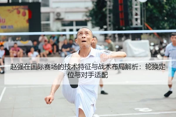 赵强在国际赛场的技术特征与战术布局解析：轮换定位与对手适配