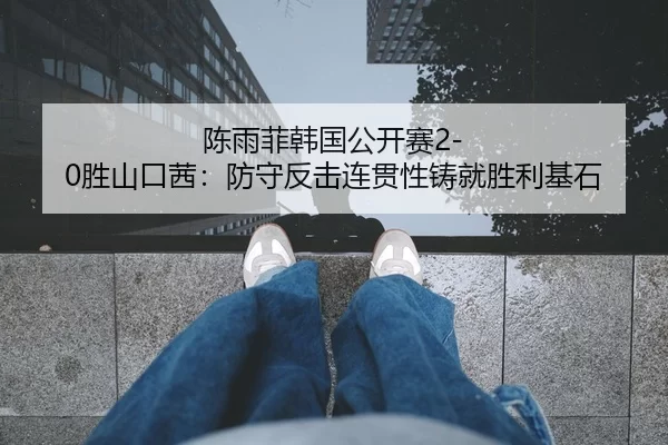 陈雨菲韩国公开赛2-0胜山口茜：防守反击连贯性铸就胜利基石